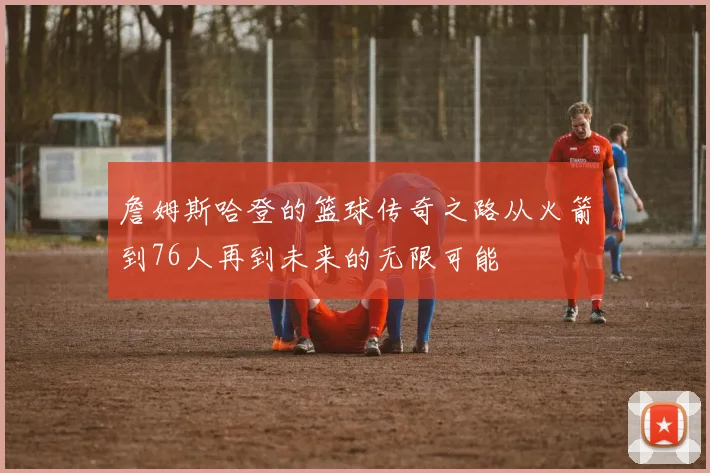 詹姆斯哈登的篮球传奇之路从火箭到76人再到未来的无限可能